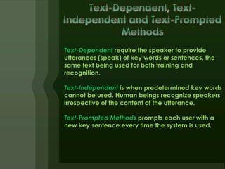 Text-Dependent require the speaker to provide
utterances (speak) of key words or sentences, the
same text being used for both training and
recognition.

Text-Independent is when predetermined key words
cannot be used. Human beings recognize speakers
irrespective of the content of the utterance.

Text-Prompted Methods prompts each user with a
new key sentence every time the system is used.
 