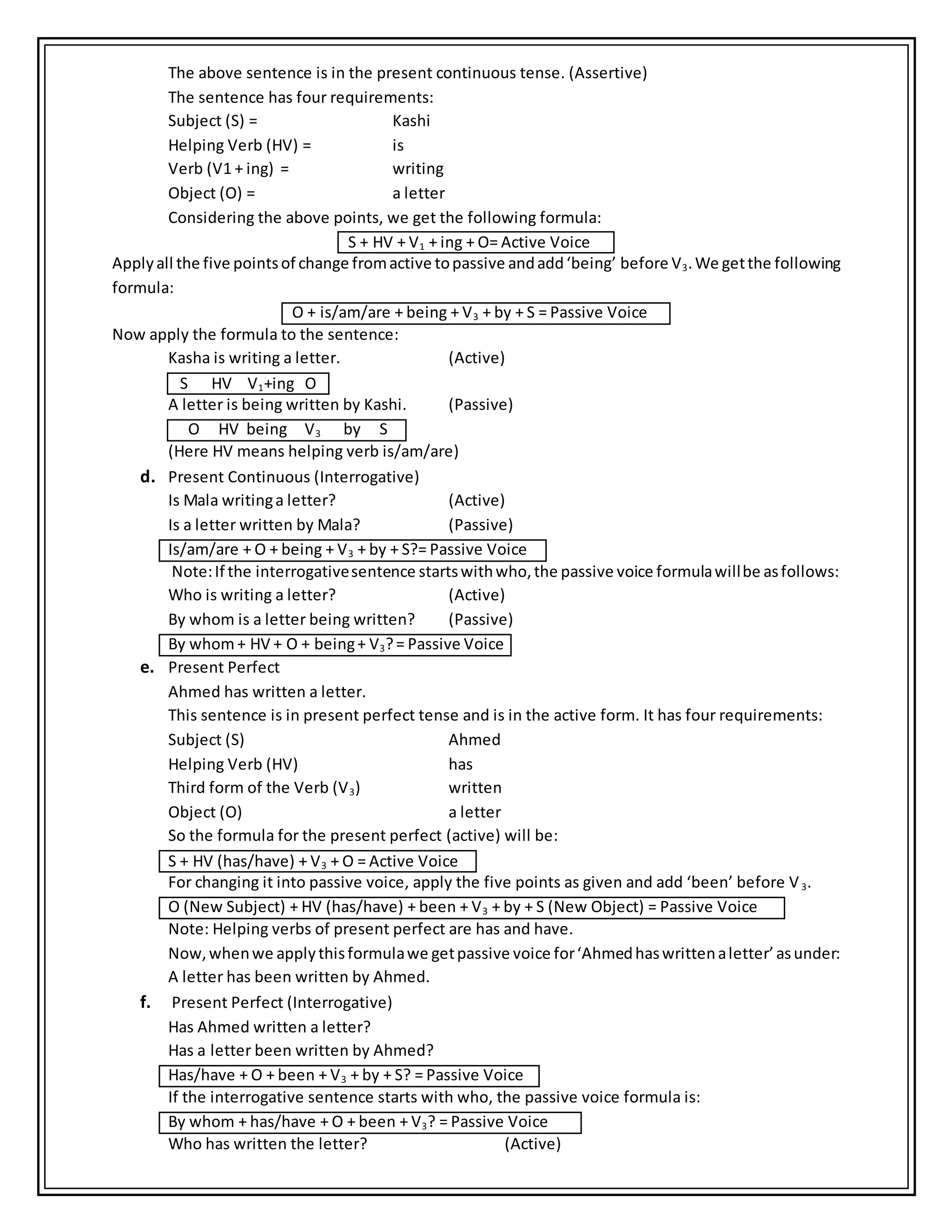 The above sentence is in the present continuous tense. (Assertive)
The sentence has four requirements:
Subject (S) = Kashi
Helping Verb (HV) = is
Verb (V1 + ing) = writing
Object (O) = a letter
Considering the above points, we get the following formula:
S + HV + V1 + ing + O= Active Voice
Applyall the five pointsof change fromactive topassive andadd‘being’ before V3.We getthe following
formula:
O + is/am/are + being + V3 + by + S = Passive Voice
Now apply the formula to the sentence:
Kasha is writing a letter. (Active)
S HV V1+ing O
A letter is being written by Kashi. (Passive)
O HV being V3 by S
(Here HV means helping verb is/am/are)
d. Present Continuous (Interrogative)
Is Mala writinga letter? (Active)
Is a letter written by Mala? (Passive)
Is/am/are + O + being + V3 + by + S?= Passive Voice
Note:If the interrogativesentence startswithwho,the passive voice formulawillbe asfollows:
Who is writing a letter? (Active)
By whom is a letter being written? (Passive)
By whom+ HV + O + being+ V3?= Passive Voice
e. Present Perfect
Ahmed has written a letter.
This sentence is in present perfect tense and is in the active form. It has four requirements:
Subject (S) Ahmed
Helping Verb (HV) has
Third form of the Verb (V3) written
Object (O) a letter
So the formula for the present perfect (active) will be:
S + HV (has/have) + V3 + O = Active Voice
For changing it into passive voice, apply the five points as given and add ‘been’ before V3.
O (New Subject) + HV (has/have) + been + V3 + by + S (New Object) = Passive Voice
Note: Helping verbs of present perfect are has and have.
Now,whenwe applythisformulawe getpassive voice for‘Ahmedhaswrittenaletter’asunder:
A letter has been written by Ahmed.
f. Present Perfect (Interrogative)
Has Ahmed written a letter?
Has a letter been written by Ahmed?
Has/have + O + been + V3 + by + S? = Passive Voice
If the interrogative sentence starts with who, the passive voice formula is:
By whom + has/have + O + been + V3? = Passive Voice
Who has written the letter? (Active)
 