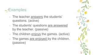 Examples:
✢ The teacher answers the students’
questions. (active)
✢ The students’ questions are answered
by the teacher. (passive)
✢ The children enjoys the games. (active)
✢ The games are enjoyed by the children.
(passive)
 