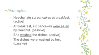 Examples:
✢ Heechul ate six pancakes at breakfast.
(active)
✢ At breakfast, six pancakes were eaten
by Heechul. (passive)
✢ She washed the dishes. (active)
✢ The dishes were washed by her.
(passive)
 