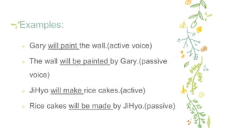 Examples:
✢ Gary will paint the wall.(active voice)
✢ The wall will be painted by Gary.(passive
voice)
✢ JiHyo will make rice cakes.(active)
✢ Rice cakes will be made by JiHyo.(passive)
 