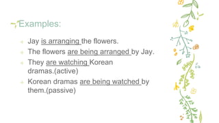 Examples:
✢ Jay is arranging the flowers.
✢ The flowers are being arranged by Jay.
✢ They are watching Korean
dramas.(active)
✢ Korean dramas are being watched by
them.(passive)
 