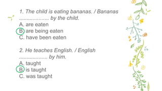 1. The child is eating bananas. / Bananas
.................... by the child.
A. are eaten
B. are being eaten
C. have been eaten
2. He teaches English. / English
................... by him.
A. taught
B. is taught
C. was taught
 