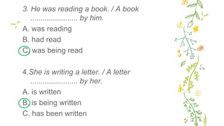 3. He was reading a book. / A book
....................... by him.
A. was reading
B. had read
C. was being read
4.She is writing a letter. / A letter
....................... by her.
A. is written
B. is being written
C. has been written
 