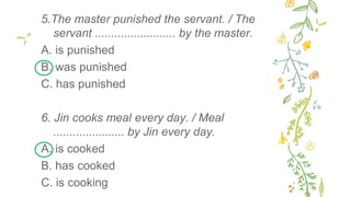 5.The master punished the servant. / The
servant ......................... by the master.
A. is punished
B. was punished
C. has punished
6. Jin cooks meal every day. / Meal
...................... by Jin every day.
A. is cooked
B. has cooked
C. is cooking
 