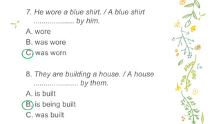 7. He wore a blue shirt. / A blue shirt
.................... by him.
A. wore
B. was wore
C. was worn
8. They are building a house. / A house
...................... by them.
A. is built
B. is being built
C. was built
 