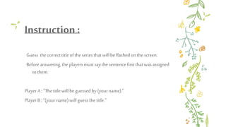 Instruction :
Guess the correcttitle ofthe seriesthatwill be flashedonthe screen.
Beforeanswering, theplayersmustsaythe sentencefirstthatwasassigned
tothem.
PlayerA : “Thetitle will beguessedby(yourname).”
PlayerB: “(yourname) will guess thetitle.”
 
