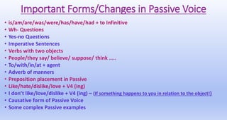 Important Forms/Changes in Passive Voice
• is/am/are/was/were/has/have/had + to Infinitive
• Wh- Questions
• Yes-no Questions
• Imperative Sentences
• Verbs with two objects
• People/they say/ believe/ suppose/ think …..
• To/with/in/at + agent
• Adverb of manners
• Preposition placement in Passive
• Like/hate/dislike/love + V4 (ing)
• I don’t like/love/dislike + V4 (ing) – (If something happens to you in relation to the object!)
• Causative form of Passive Voice
• Some complex Passive examples
 