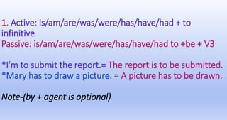1. Active: is/am/are/was/were/has/have/had + to
infinitive
Passive: is/am/are/was/were/has/have/had to +be + V3
*I’m to submit the report.= The report is to be submitted.
*Mary has to draw a picture. = A picture has to be drawn.
Note-(by + agent is optional)
 