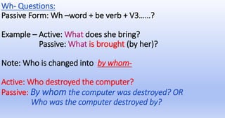 Wh- Questions:
Passive Form: Wh –word + be verb + V3……?
Example – Active: What does she bring?
Passive: What is brought (by her)?
Note: Who is changed into by whom-
Active: Who destroyed the computer?
Passive: By whom the computer was destroyed? OR
Who was the computer destroyed by?
 