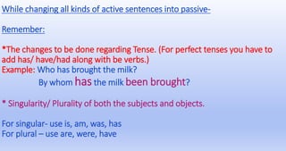 While changing all kinds of active sentences into passive-
Remember:
*The changes to be done regarding Tense. (For perfect tenses you have to
add has/ have/had along with be verbs.)
Example: Who has brought the milk?
By whom has the milk been brought?
* Singularity/ Plurality of both the subjects and objects.
For singular- use is, am, was, has
For plural – use are, were, have
 