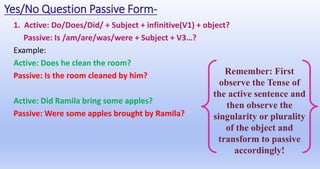 Yes/No Question Passive Form-
1. Active: Do/Does/Did/ + Subject + infinitive(V1) + object?
Passive: Is /am/are/was/were + Subject + V3…?
Example:
Active: Does he clean the room?
Passive: Is the room cleaned by him?
Active: Did Ramila bring some apples?
Passive: Were some apples brought by Ramila?
Remember: First
observe the Tense of
the active sentence and
then observe the
singularity or plurality
of the object and
transform to passive
accordingly!
 