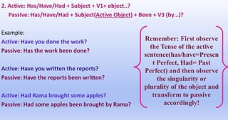 2. Active: Has/Have/Had + Subject + V1+ object..?
Passive: Has/Have/Had + Subject(Active Object) + Been + V3 (by…)?
Example:
Active: Have you done the work?
Passive: Has the work been done?
Active: Have you written the reports?
Passive: Have the reports been written?
Active: Had Rama brought some apples?
Passive: Had some apples been brought by Rama?
Remember: First observe
the Tense of the active
sentence(has/have=Presen
t Perfect, Had= Past
Perfect) and then observe
the singularity or
plurality of the object and
transform to passive
accordingly!
 