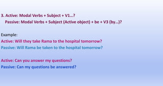 3. Active: Modal Verbs + Subject + V1…?
Passive: Modal Verbs + Subject (Active object) + be + V3 (by…)?
Example:
Active: Will they take Rama to the hospital tomorrow?
Passive: Will Rama be taken to the hospital tomorrow?
Active: Can you answer my questions?
Passive: Can my questions be answered?
 
