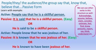 People/they/ the audience/the group say that, know that,
believe that….Passive Form
Learn with example:
Active: People say that he is a skillful person.
Passive: It is said that he is a skillful person. (Easy)
OR
He is said to be a skillful person.
Active: People know that he was jealous of her.
Passive: It is known that he was jealous of her. (Easy)
OR
He is known to have been jealous of her.
We can use other
verbs in this
structure as well-
Acknowledge,
assume, believe,
claim, consider,
estimate, feel,
find, know,
presume, report,
say, think,
understand etc.
 