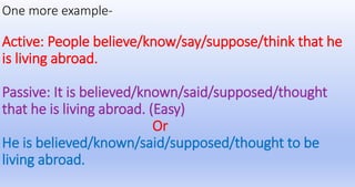 One more example-
Active: People believe/know/say/suppose/think that he
is living abroad.
Passive: It is believed/known/said/supposed/thought
that he is living abroad. (Easy)
Or
He is believed/known/said/supposed/thought to be
living abroad.
 