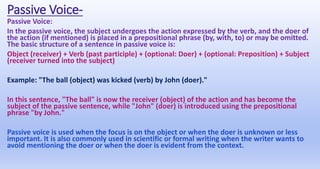 Passive Voice-
Passive Voice:
In the passive voice, the subject undergoes the action expressed by the verb, and the doer of
the action (if mentioned) is placed in a prepositional phrase (by, with, to) or may be omitted.
The basic structure of a sentence in passive voice is:
Object (receiver) + Verb (past participle) + (optional: Doer) + (optional: Preposition) + Subject
(receiver turned into the subject)
Example: "The ball (object) was kicked (verb) by John (doer)."
In this sentence, "The ball" is now the receiver (object) of the action and has become the
subject of the passive sentence, while "John" (doer) is introduced using the prepositional
phrase "by John."
Passive voice is used when the focus is on the object or when the doer is unknown or less
important. It is also commonly used in scientific or formal writing when the writer wants to
avoid mentioning the doer or when the doer is evident from the context.
 