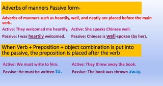 Adverbs of manners Passive form-
Adverbs of manners such as heartily, well, and neatly are placed before the main
verb.
Active: They welcomed me heartily. Active: She speaks Chinese well.
Passive: I was heartily welcomed. Passive: Chinese is well-spoken (by her).
When Verb + Preposition + object combination is put into
the passive, the preposition is placed after the verb
Active: We must write to him. Active: They threw away the book.
Passive: He must be written to. Passive: The book was thrown away.
 