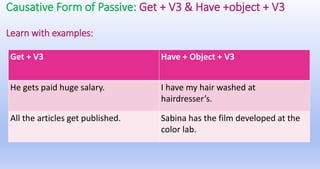 Causative Form of Passive: Get + V3 & Have +object + V3
Learn with examples:
Get + V3 Have + Object + V3
He gets paid huge salary. I have my hair washed at
hairdresser’s.
All the articles get published. Sabina has the film developed at the
color lab.
 