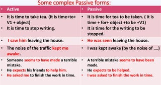 Some complex Passive forms:
• Active • Passive
• It is time to take tea. (It is time+to+
V1 + object)
• It is time to stop writing.
• It is time for tea to be taken. ( it is
time + for+ object +to be +V1)
• It is time for the writing to be
stopped.
• I saw him leaving the house. • He was seen leaving the house.
• The noise of the traffic kept me
awake.
• I was kept awake (by the noise of ….)
• Someone seems to have made a terrible
mistake.
• He expects his friends to help him.
• He asked me to finish the work in time.
• A terrible mistake seems to have been
made.
• He expects to be helped.
• I was asked to finish the work in time.
 