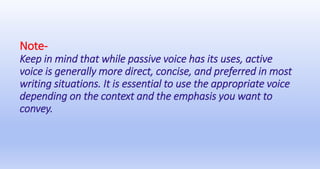 Note-
Keep in mind that while passive voice has its uses, active
voice is generally more direct, concise, and preferred in most
writing situations. It is essential to use the appropriate voice
depending on the context and the emphasis you want to
convey.
 
