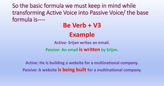 So the basic formula we must keep in mind while
transforming Active Voice into Passive Voice/ the base
formula is----
Be Verb + V3
Example
Active- Srijan writes an email.
Passive- An email is written by Srijan.
Active: He is building a website for a multinational company.
Passive: A website is being built for a multinational company.
 