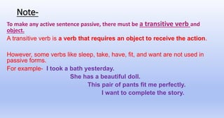 Note-
To make any active sentence passive, there must be a transitive verb and
object.
A transitive verb is a verb that requires an object to receive the action.
However, some verbs like sleep, take, have, fit, and want are not used in
passive forms.
For example- I took a bath yesterday.
She has a beautiful doll.
This pair of pants fit me perfectly.
I want to complete the story.
 