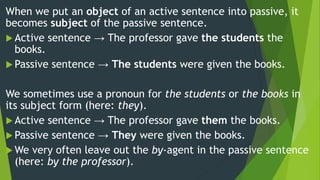 When we put an object of an active sentence into passive, it
becomes subject of the passive sentence.
 Active sentence → The professor gave the students the
books.
 Passive sentence → The students were given the books.
We sometimes use a pronoun for the students or the books in
its subject form (here: they).
 Active sentence → The professor gave them the books.
 Passive sentence → They were given the books.
 We very often leave out the by-agent in the passive sentence
(here: by the professor).
 