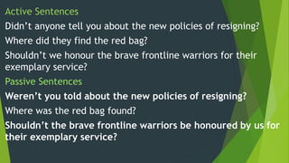 Active Sentences
Didn’t anyone tell you about the new policies of resigning?
Where did they find the red bag?
Shouldn’t we honour the brave frontline warriors for their
exemplary service?
Passive Sentences
Weren’t you told about the new policies of resigning?
Where was the red bag found?
Shouldn’t the brave frontline warriors be honoured by us for
their exemplary service?
 