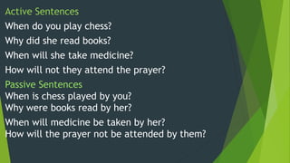 Active Sentences
When do you play chess?
Why did she read books?
When will she take medicine?
How will not they attend the prayer?
Passive Sentences
When is chess played by you?
Why were books read by her?
When will medicine be taken by her?
How will the prayer not be attended by them?
 
