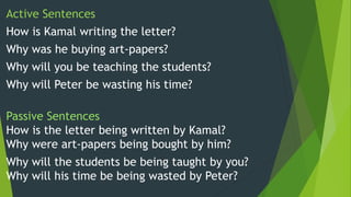 Active Sentences
How is Kamal writing the letter?
Why was he buying art-papers?
Why will you be teaching the students?
Why will Peter be wasting his time?
Passive Sentences
How is the letter being written by Kamal?
Why were art-papers being bought by him?
Why will the students be being taught by you?
Why will his time be being wasted by Peter?
 