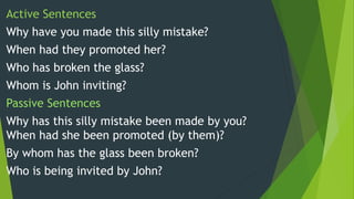 Active Sentences
Why have you made this silly mistake?
When had they promoted her?
Who has broken the glass?
Whom is John inviting?
Passive Sentences
Why has this silly mistake been made by you?
When had she been promoted (by them)?
By whom has the glass been broken?
Who is being invited by John?
 