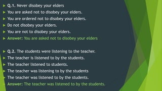 Q.1. Never disobey your elders
 You are asked not to disobey your elders.
 You are ordered not to disobey your elders.
 Do not disobey your elders.
 You are not to disobey your elders.
 Answer: You are asked not to disobey your elders
 Q.2. The students were listening to the teacher.
 The teacher is listened to by the students.
 The teacher listened to students.
 The teacher was listening to by the students
 The teacher was listened to by the students.
 Answer: The teacher was listened to by the students.
 