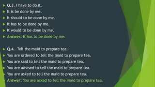  Q.3. I have to do it.
 It is be done by me.
 It should to be done by me.
 It has to be done by me.
 It would to be done by me.
 Answer: It has to be done by me.
 Q.4. Tell the maid to prepare tea.
 You are ordered to tell the maid to prepare tea.
 You are said to tell the maid to prepare tea.
 You are advised to tell the maid to prepare tea.
 You are asked to tell the maid to prepare tea.
 Answer: You are asked to tell the maid to prepare tea.
 