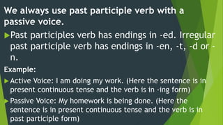 We always use past participle verb with a
passive voice.
Past participles verb has endings in -ed. Irregular
past participle verb has endings in -en, -t, -d or -
n.
Example:
 Active Voice: I am doing my work. (Here the sentence is in
present continuous tense and the verb is in -ing form)
 Passive Voice: My homework is being done. (Here the
sentence is in present continuous tense and the verb is in
past participle form)
 