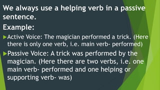 We always use a helping verb in a passive
sentence.
Example:
Active Voice: The magician performed a trick. (Here
there is only one verb, i.e. main verb- performed)
Passive Voice: A trick was performed by the
magician. (Here there are two verbs, i.e. one
main verb- performed and one helping or
supporting verb- was)
 
