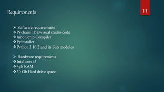 11
Requirements
 Software requirements
Pycharm IDE/visual studio code
Inno Setup Compiler
Pyinstaller
Python 3.10.2 and its Sub modules
 Hardware requirements
Intel core i5
4gb RAM
30 Gb Hard drive space
 
