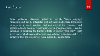 Conclusion
Voice Controlled Assistant System will use the Natural language
processing and can be integrated with artificial intelligence techniques
to achieve a smart assistant that can control the computer and
applications and even solve user queries using web searches.. It can be
designed to minimize the human efforts to interact with many other
subsystems, which would otherwise have to be performed manually. By
achieving this, the system will make human life comfortable
18
 