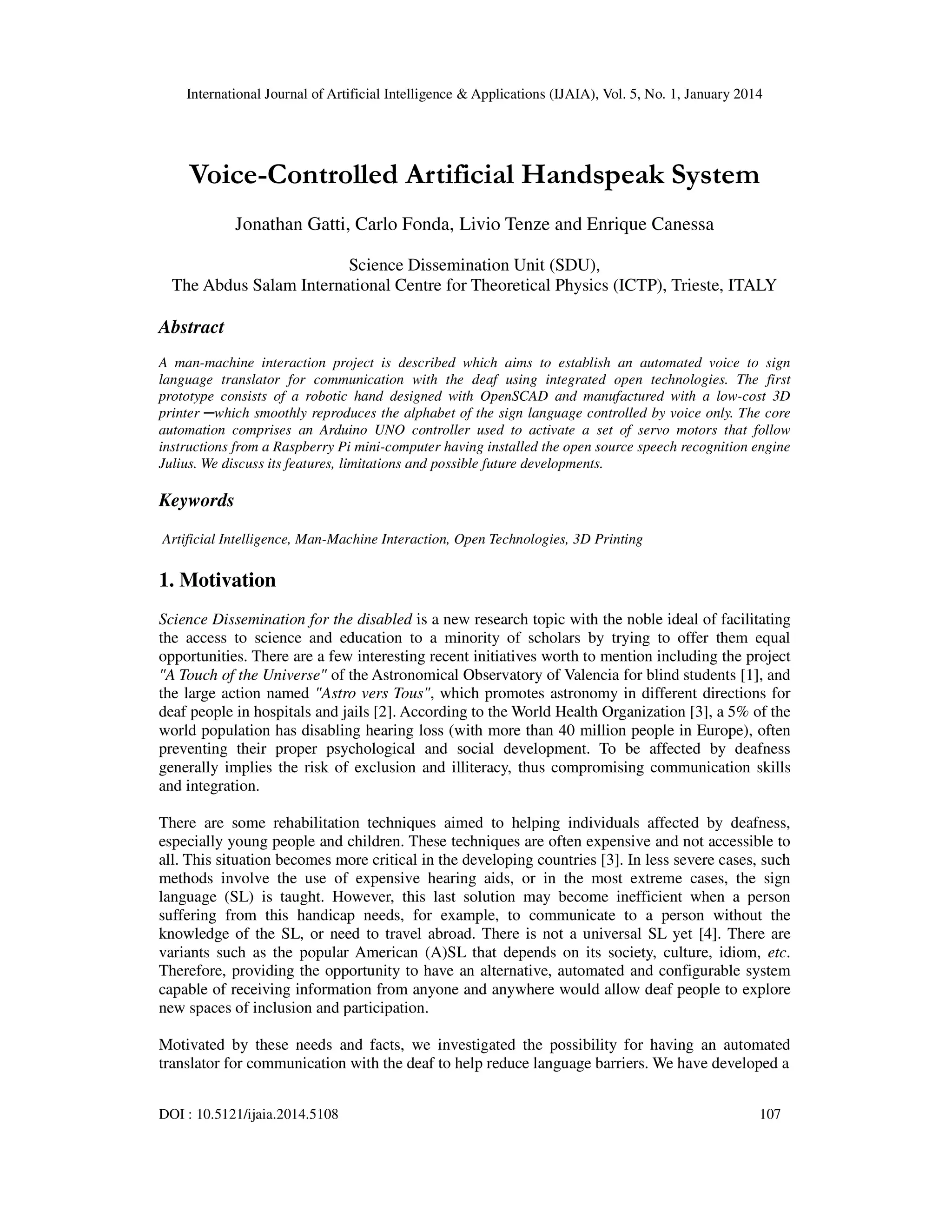 International Journal of Artificial Intelligence & Applications (IJAIA), Vol. 5, No. 1, January 2014

Voice-Controlled Artificial Handspeak System
Jonathan Gatti, Carlo Fonda, Livio Tenze and Enrique Canessa
Science Dissemination Unit (SDU),
The Abdus Salam International Centre for Theoretical Physics (ICTP), Trieste, ITALY

Abstract
A man-machine interaction project is described which aims to establish an automated voice to sign
language translator for communication with the deaf using integrated open technologies. The first
prototype consists of a robotic hand designed with OpenSCAD and manufactured with a low-cost 3D
printer ─which smoothly reproduces the alphabet of the sign language controlled by voice only. The core
automation comprises an Arduino UNO controller used to activate a set of servo motors that follow
instructions from a Raspberry Pi mini-computer having installed the open source speech recognition engine
Julius. We discuss its features, limitations and possible future developments.

Keywords
Artificial Intelligence, Man-Machine Interaction, Open Technologies, 3D Printing

1. Motivation
Science Dissemination for the disabled is a new research topic with the noble ideal of facilitating
the access to science and education to a minority of scholars by trying to offer them equal
opportunities. There are a few interesting recent initiatives worth to mention including the project
"A Touch of the Universe" of the Astronomical Observatory of Valencia for blind students [1], and
the large action named "Astro vers Tous", which promotes astronomy in different directions for
deaf people in hospitals and jails [2]. According to the World Health Organization [3], a 5% of the
world population has disabling hearing loss (with more than 40 million people in Europe), often
preventing their proper psychological and social development. To be affected by deafness
generally implies the risk of exclusion and illiteracy, thus compromising communication skills
and integration.
There are some rehabilitation techniques aimed to helping individuals affected by deafness,
especially young people and children. These techniques are often expensive and not accessible to
all. This situation becomes more critical in the developing countries [3]. In less severe cases, such
methods involve the use of expensive hearing aids, or in the most extreme cases, the sign
language (SL) is taught. However, this last solution may become inefficient when a person
suffering from this handicap needs, for example, to communicate to a person without the
knowledge of the SL, or need to travel abroad. There is not a universal SL yet [4]. There are
variants such as the popular American (A)SL that depends on its society, culture, idiom, etc.
Therefore, providing the opportunity to have an alternative, automated and configurable system
capable of receiving information from anyone and anywhere would allow deaf people to explore
new spaces of inclusion and participation.
Motivated by these needs and facts, we investigated the possibility for having an automated
translator for communication with the deaf to help reduce language barriers. We have developed a
DOI : 10.5121/ijaia.2014.5108

107

 