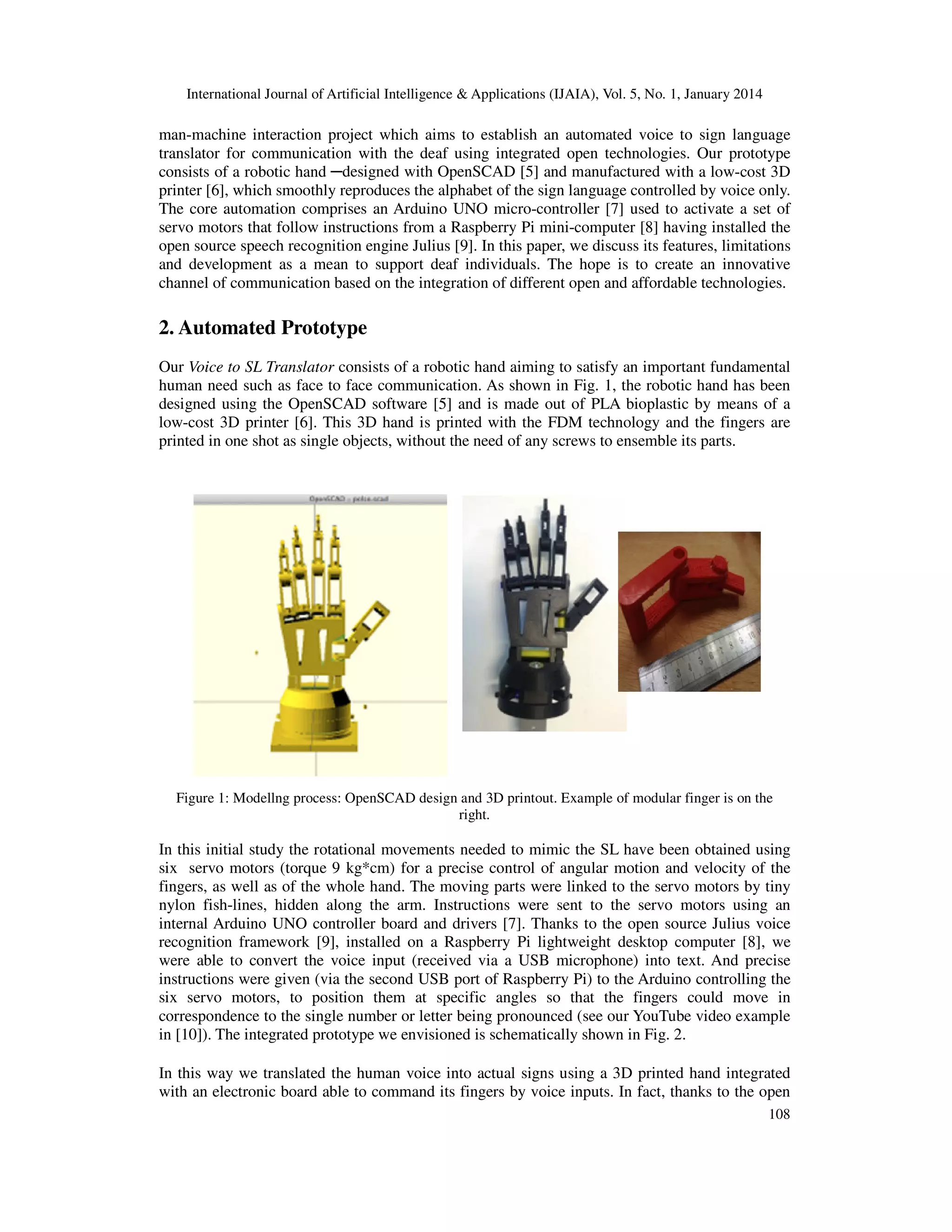 International Journal of Artificial Intelligence & Applications (IJAIA), Vol. 5, No. 1, January 2014

man-machine interaction project which aims to establish an automated voice to sign language
translator for communication with the deaf using integrated open technologies. Our prototype
consists of a robotic hand ─designed with OpenSCAD [5] and manufactured with a low-cost 3D
printer [6], which smoothly reproduces the alphabet of the sign language controlled by voice only.
The core automation comprises an Arduino UNO micro-controller [7] used to activate a set of
servo motors that follow instructions from a Raspberry Pi mini-computer [8] having installed the
open source speech recognition engine Julius [9]. In this paper, we discuss its features, limitations
and development as a mean to support deaf individuals. The hope is to create an innovative
channel of communication based on the integration of different open and affordable technologies.

2. Automated Prototype
Our Voice to SL Translator consists of a robotic hand aiming to satisfy an important fundamental
human need such as face to face communication. As shown in Fig. 1, the robotic hand has been
designed using the OpenSCAD software [5] and is made out of PLA bioplastic by means of a
low-cost 3D printer [6]. This 3D hand is printed with the FDM technology and the fingers are
printed in one shot as single objects, without the need of any screws to ensemble its parts.

Figure 1: Modellng process: OpenSCAD design and 3D printout. Example of modular finger is on the
right.

In this initial study the rotational movements needed to mimic the SL have been obtained using
six servo motors (torque 9 kg*cm) for a precise control of angular motion and velocity of the
fingers, as well as of the whole hand. The moving parts were linked to the servo motors by tiny
nylon fish-lines, hidden along the arm. Instructions were sent to the servo motors using an
internal Arduino UNO controller board and drivers [7]. Thanks to the open source Julius voice
recognition framework [9], installed on a Raspberry Pi lightweight desktop computer [8], we
were able to convert the voice input (received via a USB microphone) into text. And precise
instructions were given (via the second USB port of Raspberry Pi) to the Arduino controlling the
six servo motors, to position them at specific angles so that the fingers could move in
correspondence to the single number or letter being pronounced (see our YouTube video example
in [10]). The integrated prototype we envisioned is schematically shown in Fig. 2.
In this way we translated the human voice into actual signs using a 3D printed hand integrated
with an electronic board able to command its fingers by voice inputs. In fact, thanks to the open
108

 