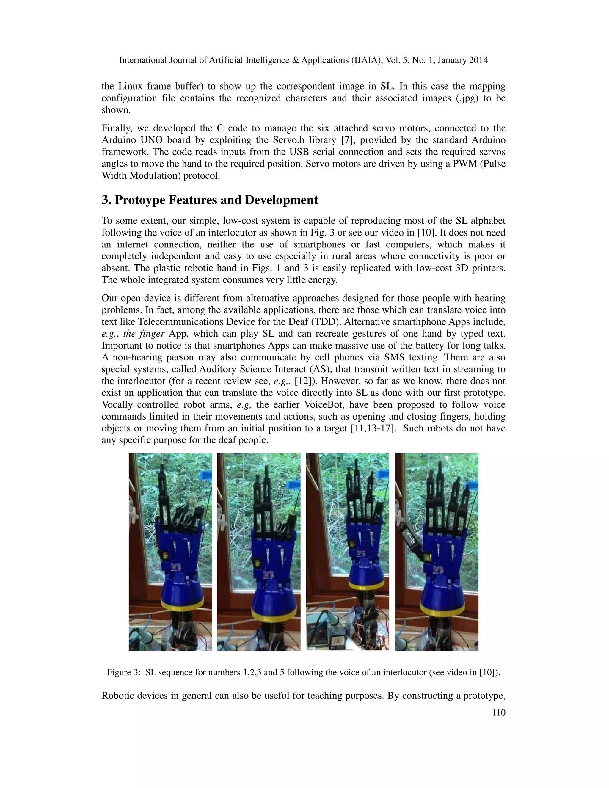 International Journal of Artificial Intelligence & Applications (IJAIA), Vol. 5, No. 1, January 2014

the Linux frame buffer) to show up the correspondent image in SL. In this case the mapping
configuration file contains the recognized characters and their associated images (.jpg) to be
shown.
Finally, we developed the C code to manage the six attached servo motors, connected to the
Arduino UNO board by exploiting the Servo.h library [7], provided by the standard Arduino
framework. The code reads inputs from the USB serial connection and sets the required servos
angles to move the hand to the required position. Servo motors are driven by using a PWM (Pulse
Width Modulation) protocol.

3. Protoype Features and Development
To some extent, our simple, low-cost system is capable of reproducing most of the SL alphabet
following the voice of an interlocutor as shown in Fig. 3 or see our video in [10]. It does not need
an internet connection, neither the use of smartphones or fast computers, which makes it
completely independent and easy to use especially in rural areas where connectivity is poor or
absent. The plastic robotic hand in Figs. 1 and 3 is easily replicated with low-cost 3D printers.
The whole integrated system consumes very little energy.
Our open device is different from alternative approaches designed for those people with hearing
problems. In fact, among the available applications, there are those which can translate voice into
text like Telecommunications Device for the Deaf (TDD). Alternative smarthphone Apps include,
e.g., the finger App, which can play SL and can recreate gestures of one hand by typed text.
Important to notice is that smartphones Apps can make massive use of the battery for long talks.
A non-hearing person may also communicate by cell phones via SMS texting. There are also
special systems, called Auditory Science Interact (AS), that transmit written text in streaming to
the interlocutor (for a recent review see, e.g,. [12]). However, so far as we know, there does not
exist an application that can translate the voice directly into SL as done with our first prototype.
Vocally controlled robot arms, e.g, the earlier VoiceBot, have been proposed to follow voice
commands limited in their movements and actions, such as opening and closing fingers, holding
objects or moving them from an initial position to a target [11,13-17]. Such robots do not have
any specific purpose for the deaf people.

Figure 3: SL sequence for numbers 1,2,3 and 5 following the voice of an interlocutor (see video in [10]).

Robotic devices in general can also be useful for teaching purposes. By constructing a prototype,
110

 