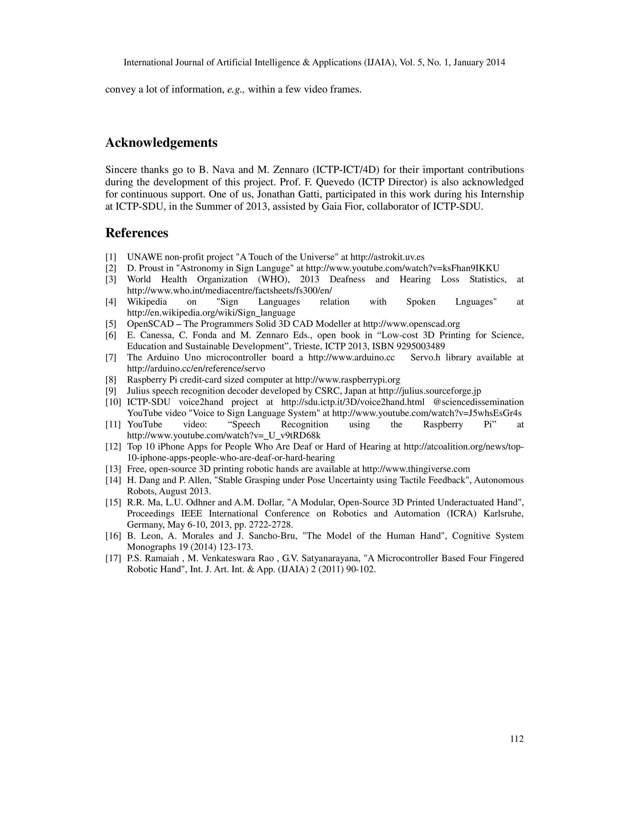 International Journal of Artificial Intelligence & Applications (IJAIA), Vol. 5, No. 1, January 2014

convey a lot of information, e.g., within a few video frames.

Acknowledgements
Sincere thanks go to B. Nava and M. Zennaro (ICTP-ICT/4D) for their important contributions
during the development of this project. Prof. F. Quevedo (ICTP Director) is also acknowledged
for continuous support. One of us, Jonathan Gatti, participated in this work during his Internship
at ICTP-SDU, in the Summer of 2013, assisted by Gaia Fior, collaborator of ICTP-SDU.

References
[1]
[2]
[3]
[4]
[5]
[6]
[7]
[8]
[9]
[10]
[11]
[12]
[13]
[14]
[15]

[16]
[17]

UNAWE non-profit project "A Touch of the Universe" at http://astrokit.uv.es
D. Proust in "Astronomy in Sign Languge" at http://www.youtube.com/watch?v=ksFhan9IKKU
World Health Organization (WHO), 2013 Deafness and Hearing Loss Statistics, at
http://www.who.int/mediacentre/factsheets/fs300/en/
Wikipedia
on
"Sign
Languages
relation
with
Spoken
Lnguages"
at
http://en.wikipedia.org/wiki/Sign_language
OpenSCAD – The Programmers Solid 3D CAD Modeller at http://www.openscad.org
E. Canessa, C. Fonda and M. Zennaro Eds., open book in “Low-cost 3D Printing for Science,
Education and Sustainable Development”, Trieste, ICTP 2013, ISBN 9295003489
The Arduino Uno microcontroller board a http://www.arduino.cc
Servo.h library available at
http://arduino.cc/en/reference/servo
Raspberry Pi credit-card sized computer at http://www.raspberrypi.org
Julius speech recognition decoder developed by CSRC, Japan at http://julius.sourceforge.jp
ICTP-SDU voice2hand project at http://sdu.ictp.it/3D/voice2hand.html @sciencedissemination
YouTube video "Voice to Sign Language System" at http://www.youtube.com/watch?v=J5whsEsGr4s
YouTube
video:
“Speech
Recognition
using
the
Raspberry
Pi”
at
http://www.youtube.com/watch?v=_U_v9tRD68k
Top 10 iPhone Apps for People Who Are Deaf or Hard of Hearing at http://atcoalition.org/news/top10-iphone-apps-people-who-are-deaf-or-hard-hearing
Free, open-source 3D printing robotic hands are available at http://www.thingiverse.com
H. Dang and P. Allen, "Stable Grasping under Pose Uncertainty using Tactile Feedback", Autonomous
Robots, August 2013.
R.R. Ma, L.U. Odhner and A.M. Dollar, "A Modular, Open-Source 3D Printed Underactuated Hand",
Proceedings IEEE International Conference on Robotics and Automation (ICRA) Karlsruhe,
Germany, May 6-10, 2013, pp. 2722-2728.
B. Leon, A. Morales and J. Sancho-Bru, "The Model of the Human Hand", Cognitive System
Monographs 19 (2014) 123-173.
P.S. Ramaiah , M. Venkateswara Rao , G.V. Satyanarayana, "A Microcontroller Based Four Fingered
Robotic Hand", Int. J. Art. Int. & App. (IJAIA) 2 (2011) 90-102.

112

 