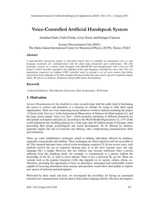 International Journal of Artificial Intelligence & Applications (IJAIA), Vol. 5, No. 1, January 2014

Voice-Controlled Artificial Handspeak System
Jonathan Gatti, Carlo Fonda, Livio Tenze and Enrique Canessa
Science Dissemination Unit (SDU),
The Abdus Salam International Centre for Theoretical Physics (ICTP), Trieste, ITALY

Abstract
A man-machine interaction project is described which aims to establish an automated voice to sign
language translator for communication with the deaf using integrated open technologies. The first
prototype consists of a robotic hand designed with OpenSCAD and manufactured with a low-cost 3D
printer ─which smoothly reproduces the alphabet of the sign language controlled by voice only. The core
automation comprises an Arduino UNO controller used to activate a set of servo motors that follow
instructions from a Raspberry Pi mini-computer having installed the open source speech recognition engine
Julius. We discuss its features, limitations and possible future developments.

Keywords
Artificial Intelligence, Man-Machine Interaction, Open Technologies, 3D Printing

1. Motivation
Science Dissemination for the disabled is a new research topic with the noble ideal of facilitating
the access to science and education to a minority of scholars by trying to offer them equal
opportunities. There are a few interesting recent initiatives worth to mention including the project
"A Touch of the Universe" of the Astronomical Observatory of Valencia for blind students [1], and
the large action named "Astro vers Tous", which promotes astronomy in different directions for
deaf people in hospitals and jails [2]. According to the World Health Organization [3], a 5% of the
world population has disabling hearing loss (with more than 40 million people in Europe), often
preventing their proper psychological and social development. To be affected by deafness
generally implies the risk of exclusion and illiteracy, thus compromising communication skills
and integration.
There are some rehabilitation techniques aimed to helping individuals affected by deafness,
especially young people and children. These techniques are often expensive and not accessible to
all. This situation becomes more critical in the developing countries [3]. In less severe cases, such
methods involve the use of expensive hearing aids, or in the most extreme cases, the sign
language (SL) is taught. However, this last solution may become inefficient when a person
suffering from this handicap needs, for example, to communicate to a person without the
knowledge of the SL, or need to travel abroad. There is not a universal SL yet [4]. There are
variants such as the popular American (A)SL that depends on its society, culture, idiom, etc.
Therefore, providing the opportunity to have an alternative, automated and configurable system
capable of receiving information from anyone and anywhere would allow deaf people to explore
new spaces of inclusion and participation.
Motivated by these needs and facts, we investigated the possibility for having an automated
translator for communication with the deaf to help reduce language barriers. We have developed a
DOI : 10.5121/ijaia.2014.5108

107

 