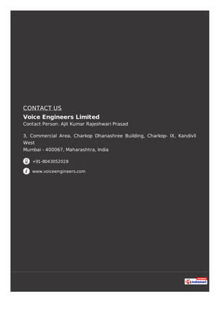 CONTACT US
Voice Engineers Limited
Contact Person: Ajit Kumar Rajeshwari Prasad
3, Commercial Area, Charkop Dhanashree Building, Charkop- IX, Kandivli
West
Mumbai - 400067, Maharashtra, India
+91-8043052028
www.voiceengineers.com
 