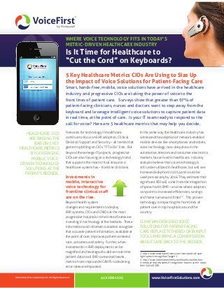WHERE VOICE TECHNOLOGY FITS IN TODAY’S
METRIC-DRIVEN HEALTHCARE INDUSTRY

Is It Time for Healthcare to
“Cut the Cord” on Keyboards?
5 Key Healthcare Metrics CIOs Are Using to Size Up
the Impact of Voice Solutions for Patient-Facing Care
Smart, hands-free, mobile, voice solutions have arrived in the healthcare
industry and progressive CIOs are taking the power of voice to the
front lines of patient care. Surveys show that greater than 97% of
patient‑facing clinicians, nurses and doctors want to step away from the
keyboard and leverage intelligent voice solutions to capture patient data
in real time, at the point of care. Is your IT team ready to respond to the
call for voice? Here are 5 healthcare metrics that may help you decide.
HEALTHCARE CIOS
ARE RAISING THE
BAR ON 5 KEY
HEALTHCARE METRICS
BY LEVERAGING
MOBILE, VOICEDRIVEN TECHNOLOGY
SOLUTIONS AT THE
PATIENT’S BEDSIDE.

Forecasts for technology in healthcare

In the same way the healthcare industry has

continue to focus on EHR adoption, Clinical

witnessed the adoption of network-enabled

Decision Support and Security – all trends that

mobile devices like smartphones and tablets,

garner top billing on CIOs “IT To‑Do” lists. But

voice technology, now ubiquitous in the

beyond these mega-IT projects, progressive

automotive, telecom and consumer electronics

CIOs are also focusing on a technology trend

markets, has arrived in healthcare. Industry

that supports the most critical resource a

analysts believe that voice technology is

healthcare system has – frontline clinicians.

still under-utilized in healthcare, but will see
increased adoption in 2014 and could be

Investments in
mobile, interactive
voice technology for
frontline clinical staff
are on the rise.

used pervasively by 2016. They estimate that

Beyond health system

technology is impacting the front lines of

changes and requirements to deploy

patient care in top hospitals around the

EHR systems, CIOs and CNIOs at the most

country.

significant ROI will come from the integration
of speech with EMR – an area where adopters
can point to increased efficiencies, savings
and faster turnaround times1,2. This proven

progressive hospitals in the United States are
investing in technology at the bedside. These
information and informatics leaders recognize
that accurate patient information, available at
the point of care, improves patient-centered
care, outcomes and safety. Further, when

CLINICIAN-DESIGNED VOICE
SOLUTIONS FOR PATIENT-FACING
CARE REPLACE TETHERED DATA INPUT
TOOLS AND BRING A CONVERSATION
ABOUT CARE BACK TO THE BEDSIDE.

investments in EHR deployment can be
magnified and leveraged to deliver real-time
patient data to all EHR-connected teams,
metrics from improved HCAHPS to declining
error rates are impacted.
©2013 VoiceFirst by Honeywell. All Rights Reserved.

412-206-1225

1: http://www.healthcareitnews.com/news/product-spot‑
light-speech-recognition?page=1
2: http://www.informationweek.com/healthcare/electron‑
ic-medical-records/speech-recognition-booms-as-ehr-adop‑
tion/240149586

www.VoiceFirstSolutions.com

 