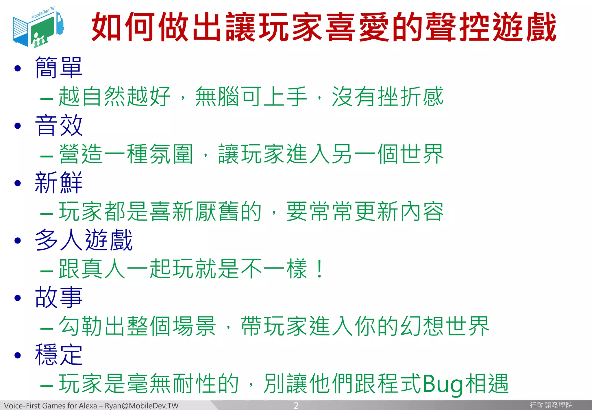 Voice-First Games for Alexa – Ryan@MobileDev.TW 行動開發學院行動開發學院
如何做出讓玩家喜愛的聲控遊戲
• 簡單
– 越自然越好，無腦可上手，沒有挫折感
• 音效
– 營造一種氛圍，讓玩家進入另一個世界
• 新鮮
– 玩家都是喜新厭舊的，要常常更新內容
• 多人遊戲
– 跟真人一起玩就是不一樣！
• 故事
– 勾勒出整個場景，帶玩家進入你的幻想世界
• 穩定
– 玩家是毫無耐性的，別讓他們跟程式Bug相遇
2
 