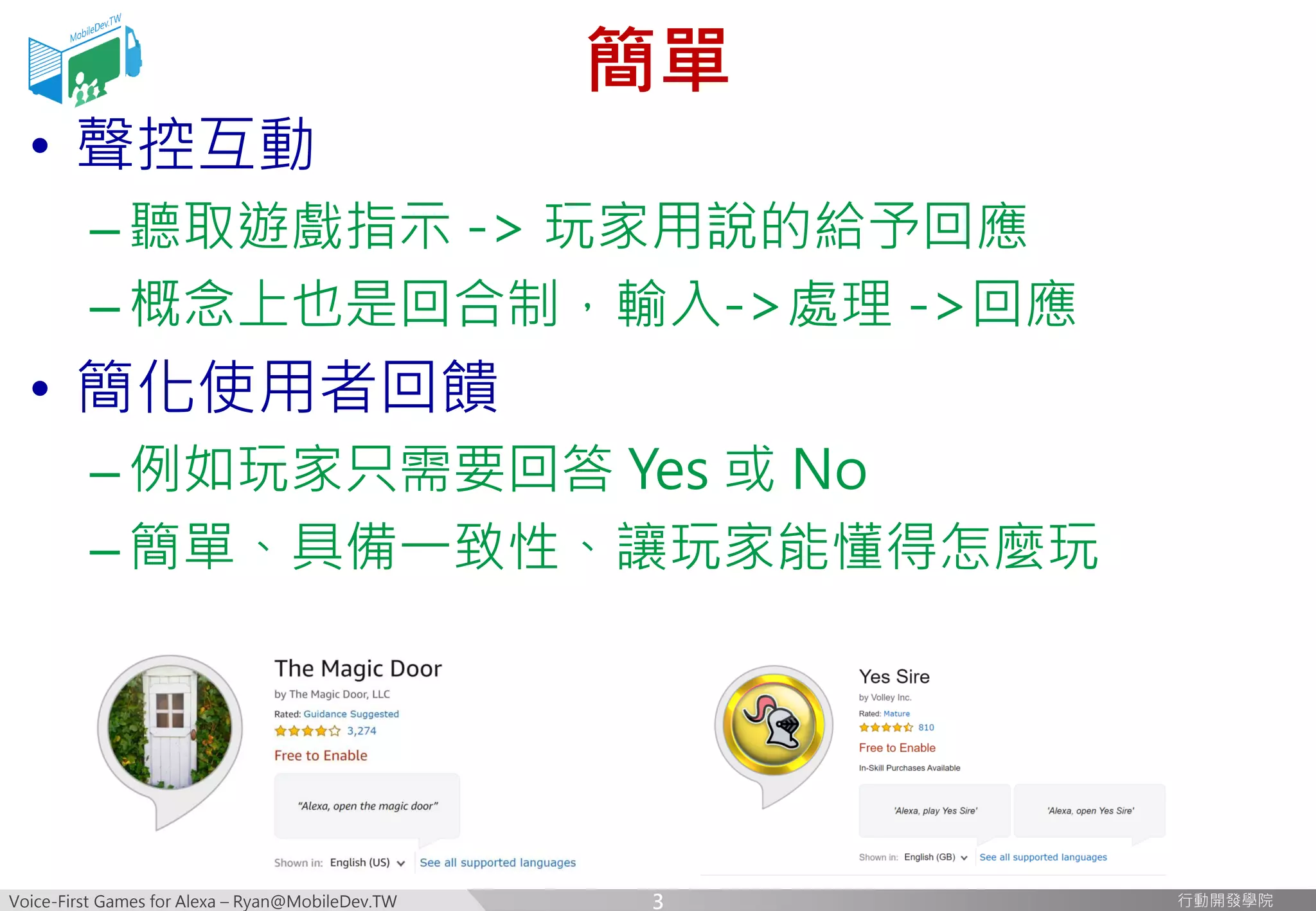 Voice-First Games for Alexa – Ryan@MobileDev.TW 行動開發學院行動開發學院
簡單
• 聲控互動
–聽取遊戲指示 -> 玩家用說的給予回應
–概念上也是回合制，輸入->處理 ->回應
• 簡化使用者回饋
–例如玩家只需要回答 Yes 或 No
–簡單、具備一致性、讓玩家能懂得怎麼玩
3
 