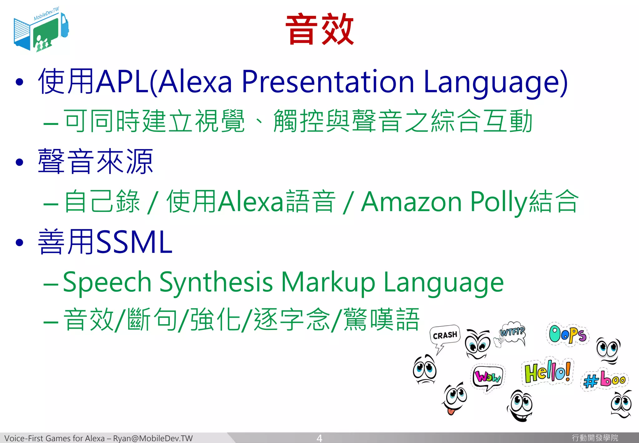 Voice-First Games for Alexa – Ryan@MobileDev.TW 行動開發學院行動開發學院
音效
• 使用APL(Alexa Presentation Language)
–可同時建立視覺、觸控與聲音之綜合互動
• 聲音來源
–自己錄 / 使用Alexa語音 / Amazon Polly結合
• 善用SSML
–Speech Synthesis Markup Language
–音效/斷句/強化/逐字念/驚嘆語
4
 