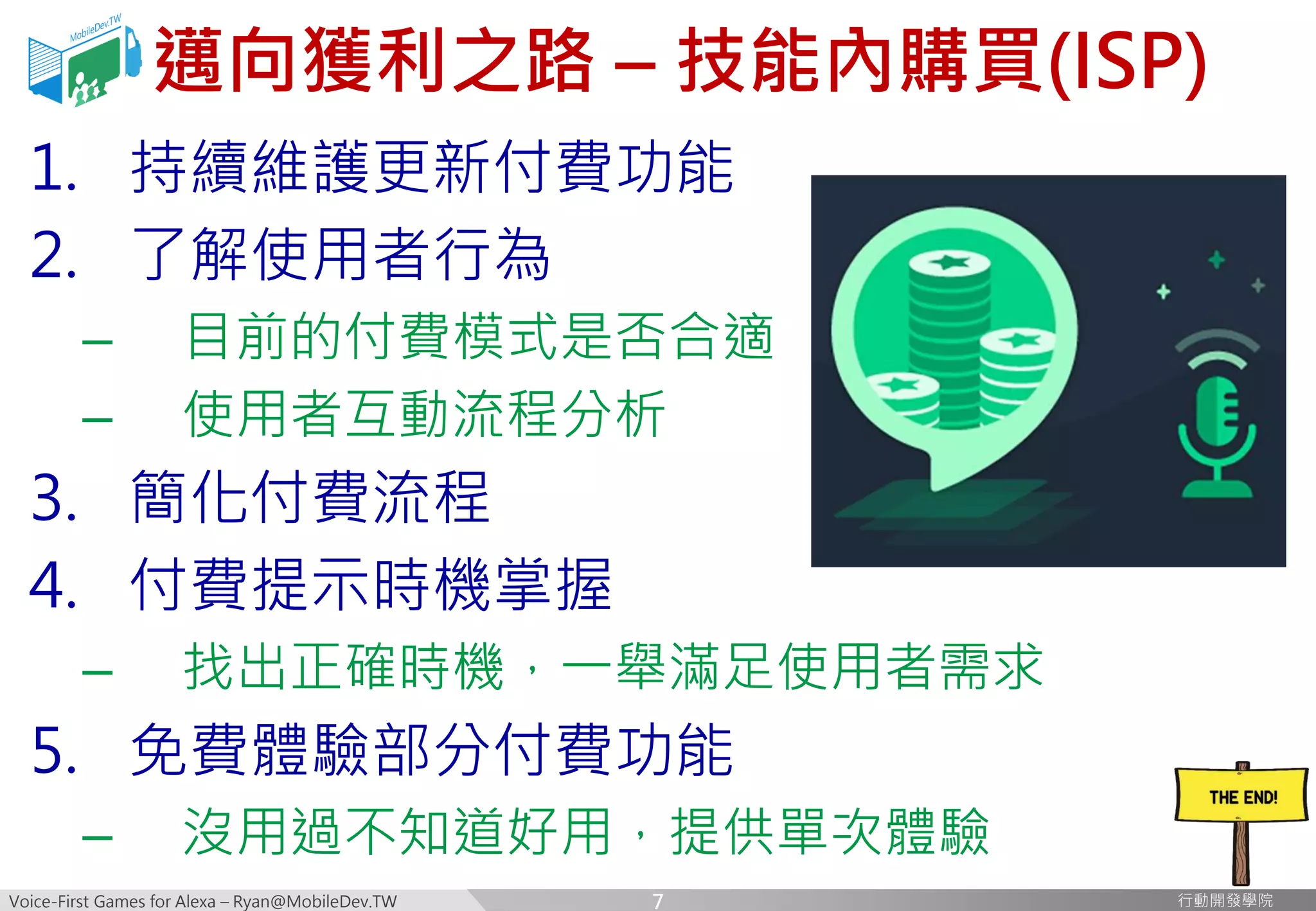Voice-First Games for Alexa – Ryan@MobileDev.TW 行動開發學院行動開發學院
邁向獲利之路 – 技能內購買(ISP)
1. 持續維護更新付費功能
2. 了解使用者行為
– 目前的付費模式是否合適
– 使用者互動流程分析
3. 簡化付費流程
4. 付費提示時機掌握
– 找出正確時機，一舉滿足使用者需求
5. 免費體驗部分付費功能
– 沒用過不知道好用，提供單次體驗
7
 