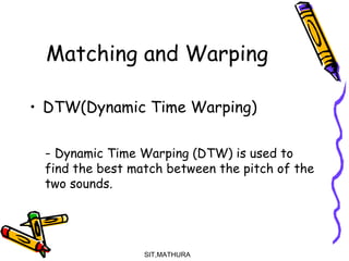 Matching and Warping
• DTW(Dynamic Time Warping)
- Dynamic Time Warping (DTW) is used to
find the best match between the pitch of the
two sounds.
SIT,MATHURA11
 
